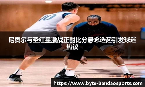 尼奥尔与圣红星激战正酣比分悬念迭起引发球迷热议