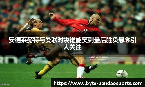 安德莱赫特与曼联对决谁能笑到最后胜负悬念引人关注